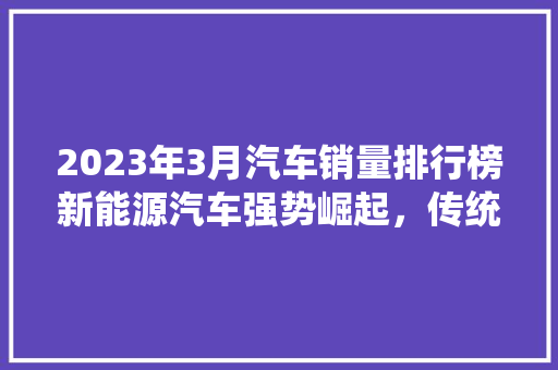 2023年3月汽车销量排行榜新能源汽车强势崛起，传统燃油车市场洗牌在即  第1张