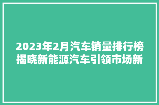 2023年2月汽车销量排行榜揭晓新能源汽车引领市场新风尚