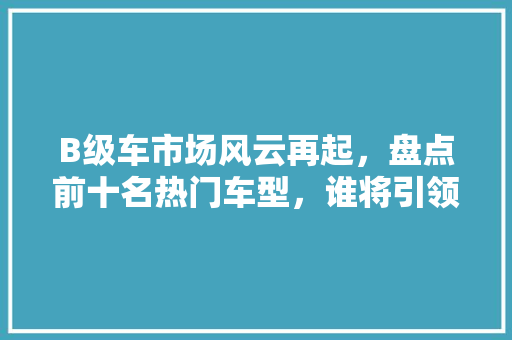 B级车市场风云再起，盘点前十名热门车型，谁将引领潮流