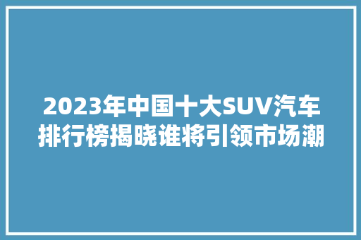 2023年中国十大SUV汽车排行榜揭晓谁将引领市场潮流
