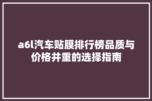 a6l汽车贴膜排行榜品质与价格并重的选择指南