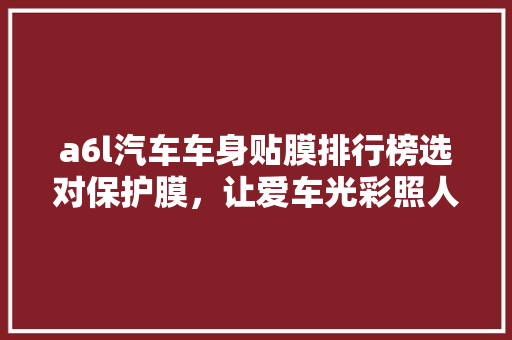 a6l汽车车身贴膜排行榜选对保护膜，让爱车光彩照人
