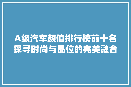 A级汽车颜值排行榜前十名探寻时尚与品位的完美融合  第1张