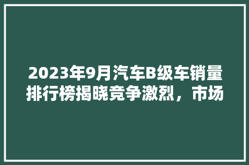 2023年9月汽车B级车销量排行榜揭晓竞争激烈，市场格局持续演变