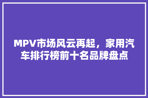 MPV市场风云再起，家用汽车排行榜前十名品牌盘点