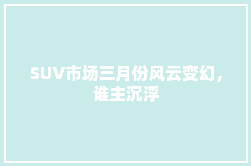 SUV市场三月份风云变幻，谁主沉浮  第1张