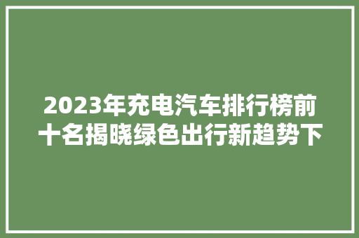 2023年充电汽车排行榜前十名揭晓绿色出行新趋势下的领航者
