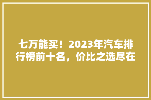 七万能买！2023年汽车排行榜前十名，价比之选尽在眼前