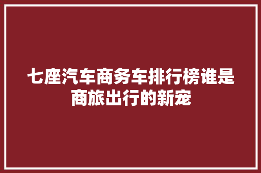 七座汽车商务车排行榜谁是商旅出行的新宠