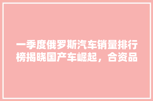 一季度俄罗斯汽车销量排行榜揭晓国产车崛起，合资品牌竞争加剧