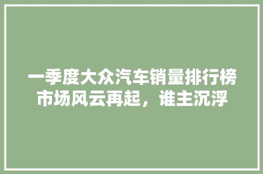 一季度大众汽车销量排行榜市场风云再起，谁主沉浮