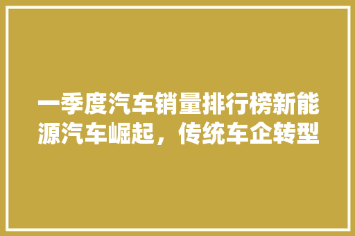 一季度汽车销量排行榜新能源汽车崛起，传统车企转型升级