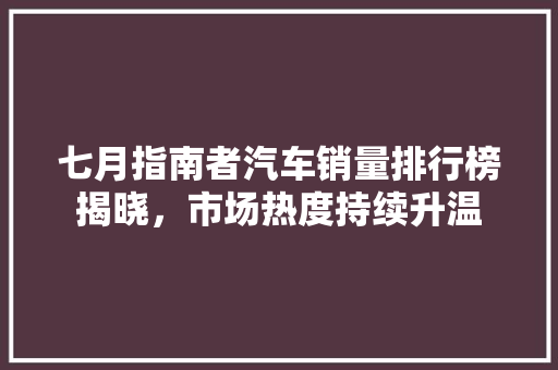 七月指南者汽车销量排行榜揭晓，市场热度持续升温