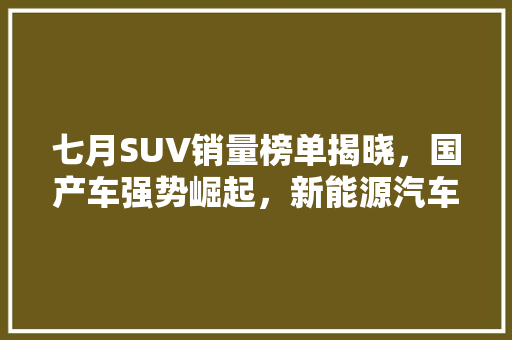 七月SUV销量榜单揭晓，国产车强势崛起，新能源汽车异军突起