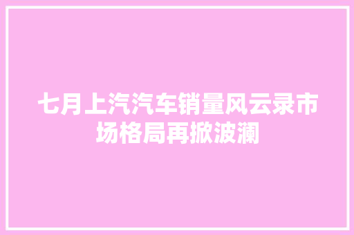 七月上汽汽车销量风云录市场格局再掀波澜