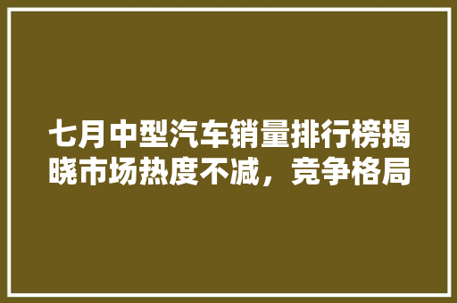 七月中型汽车销量排行榜揭晓市场热度不减，竞争格局日趋激烈  第1张