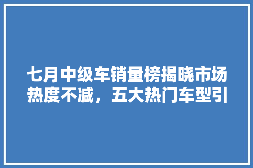 七月中级车销量榜揭晓市场热度不减，五大热门车型引领潮流