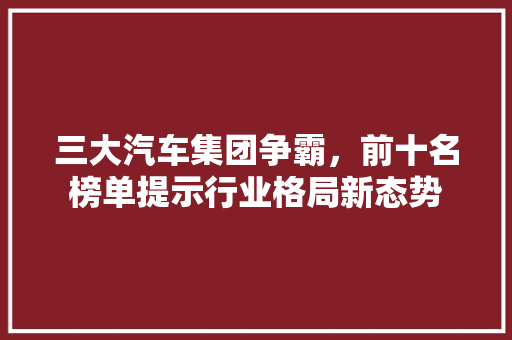 三大汽车集团争霸，前十名榜单提示行业格局新态势