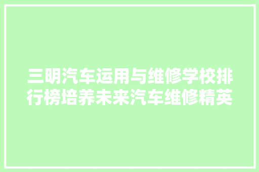 三明汽车运用与维修学校排行榜培养未来汽车维修精英的摇篮
