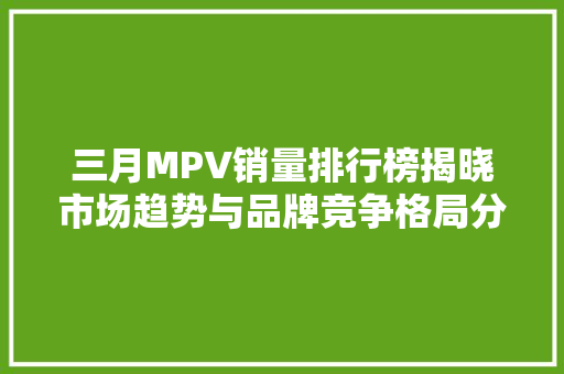 三月MPV销量排行榜揭晓市场趋势与品牌竞争格局分析