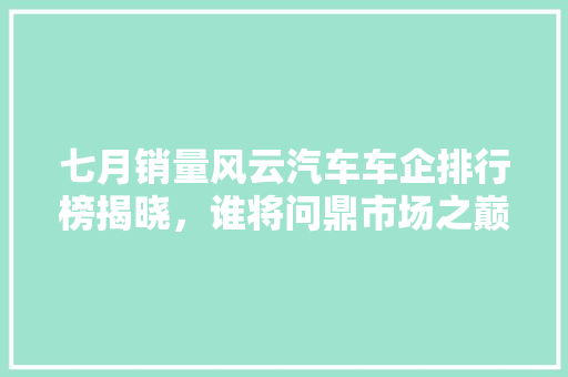 七月销量风云汽车车企排行榜揭晓，谁将问鼎市场之巅