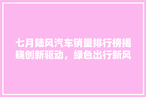 七月陆风汽车销量排行榜揭晓创新驱动，绿色出行新风尚