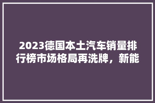 2023德国本土汽车销量排行榜市场格局再洗牌，新能源汽车崛起