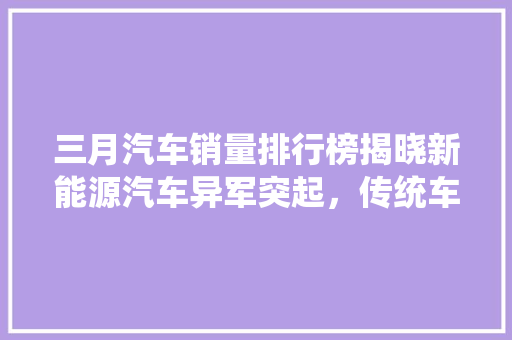三月汽车销量排行榜揭晓新能源汽车异军突起，传统车企面临挑战