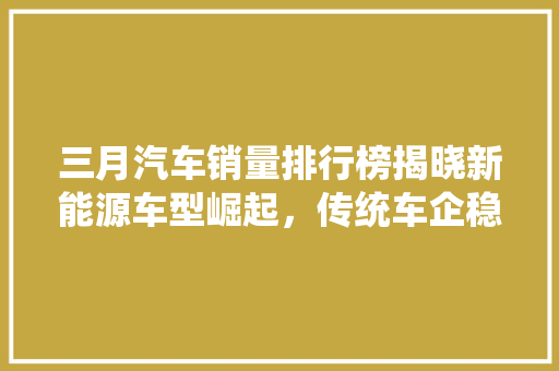 三月汽车销量排行榜揭晓新能源车型崛起，传统车企稳中求进  第1张