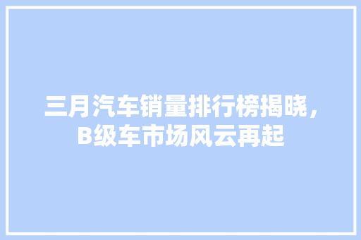 三月汽车销量排行榜揭晓，B级车市场风云再起