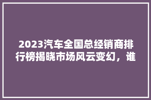 2023汽车全国总经销商排行榜揭晓市场风云变幻，谁是领军者