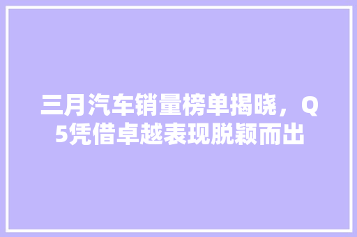 三月汽车销量榜单揭晓，Q5凭借卓越表现脱颖而出