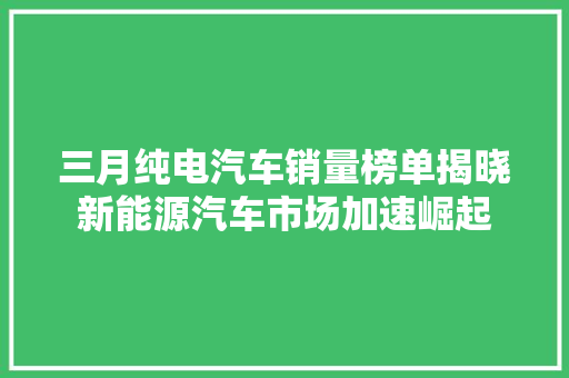 三月纯电汽车销量榜单揭晓新能源汽车市场加速崛起  第1张