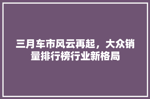 三月车市风云再起，大众销量排行榜行业新格局