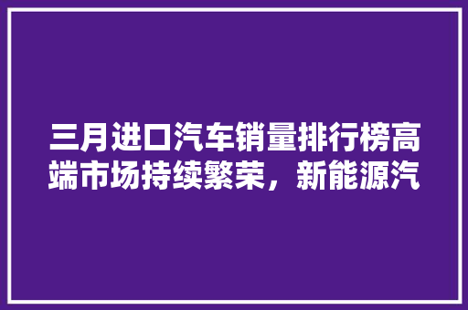 三月进口汽车销量排行榜高端市场持续繁荣，新能源汽车崛起