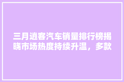 三月逍客汽车销量排行榜揭晓市场热度持续升温，多款车型表现亮眼