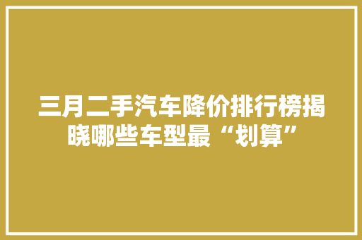 三月二手汽车降价排行榜揭晓哪些车型最“划算”  第1张