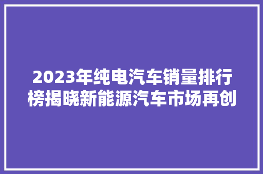 2023年纯电汽车销量排行榜揭晓新能源汽车市场再创新高