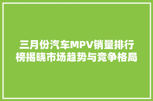 三月份汽车MPV销量排行榜揭晓市场趋势与竞争格局分析  第1张