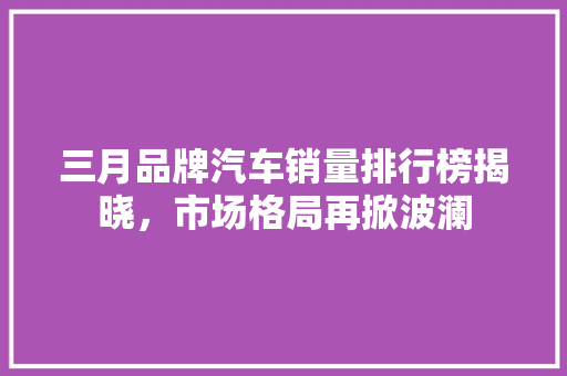 三月品牌汽车销量排行榜揭晓，市场格局再掀波澜  第1张