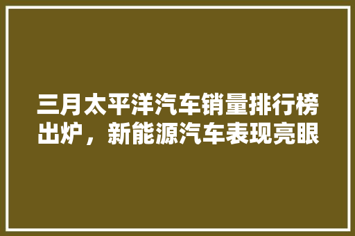 三月太平洋汽车销量排行榜出炉，新能源汽车表现亮眼  第1张