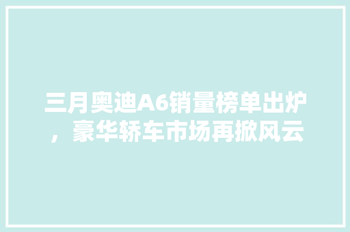 三月奥迪A6销量榜单出炉，豪华轿车市场再掀风云