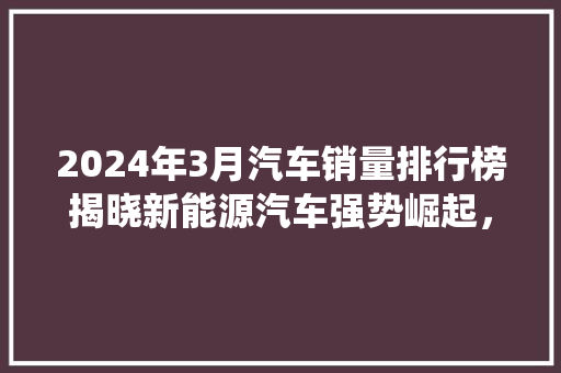 2024年3月汽车销量排行榜揭晓新能源汽车强势崛起，传统车企面临挑战