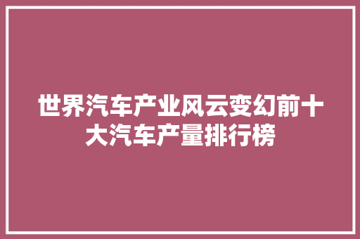 世界汽车产业风云变幻前十大汽车产量排行榜