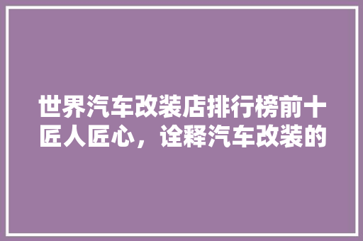 世界汽车改装店排行榜前十匠人匠心，诠释汽车改装的极致之美