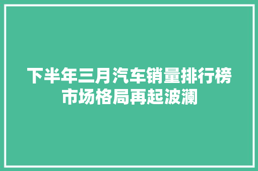 下半年三月汽车销量排行榜市场格局再起波澜  第1张