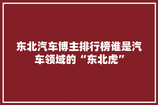 东北汽车博主排行榜谁是汽车领域的“东北虎”