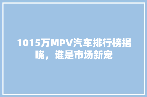 1015万MPV汽车排行榜揭晓，谁是市场新宠