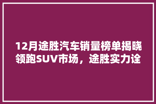 12月途胜汽车销量榜单揭晓领跑SUV市场，途胜实力诠释品质与销量双丰收