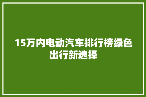 15万内电动汽车排行榜绿色出行新选择